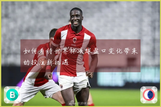 如何看待世界杯滚球盘口变化带来的投注新机遇