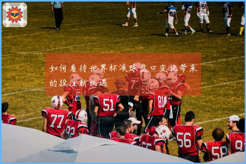 如何看待世界杯滚球盘口变化带来的投注新机遇